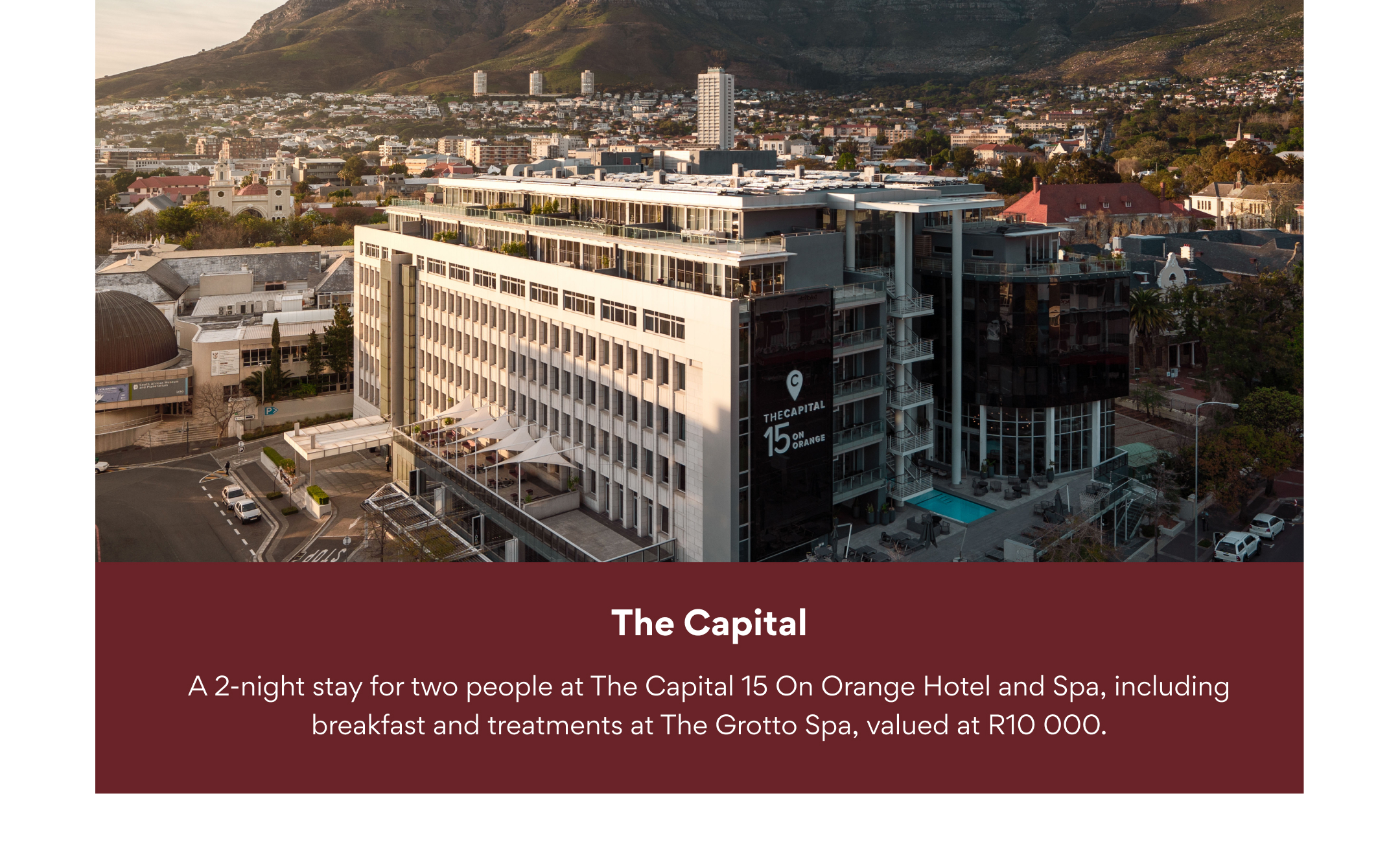 The Capital: A 2-night stay for two people at The Capital 15 On Orange Hotel and Spa, including breakfast and treatments at The Grotto Spa, valued at R10 000.