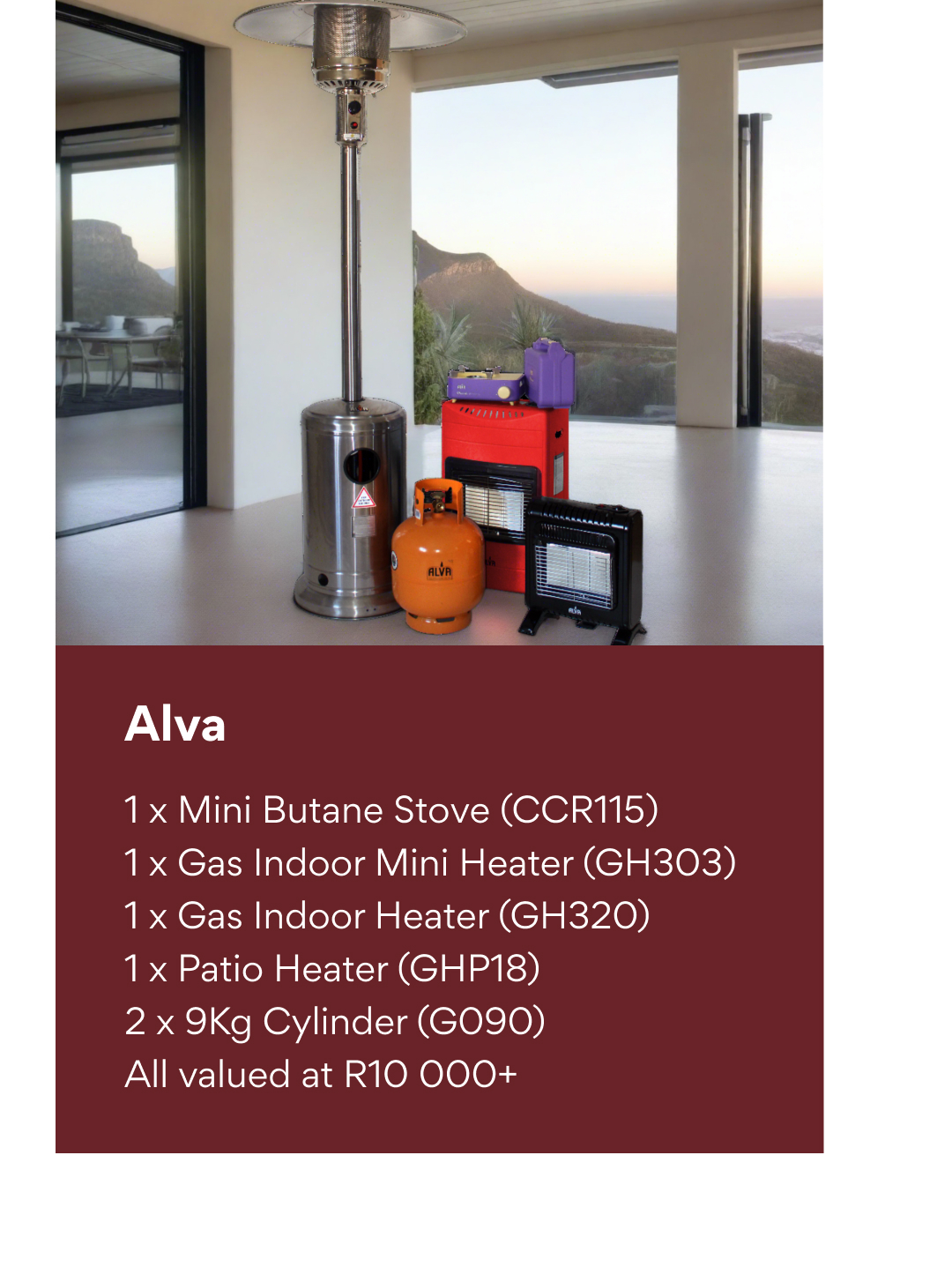Alva: 1 x Mini Butane Stove (CCR115), 1 x Gas Indoor Mini Heater (GH303), 1 x Gas Indoor Heater (GH320), 1 x Patio Heater (GHP18), 2 x 9Kg Cylinder (G090) total valued at R10 000+.