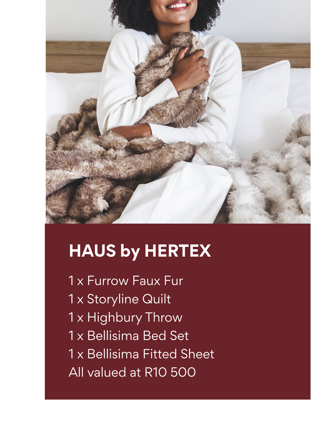 HAUS by HERTEX: 1 x Furrow Faux Fur, 1 x Storyline Quilt, 1 x Highbury Throw, 1 x Bellisima Bed Set, 1 x Bellisima Fitted Sheet valued at R10 500.
